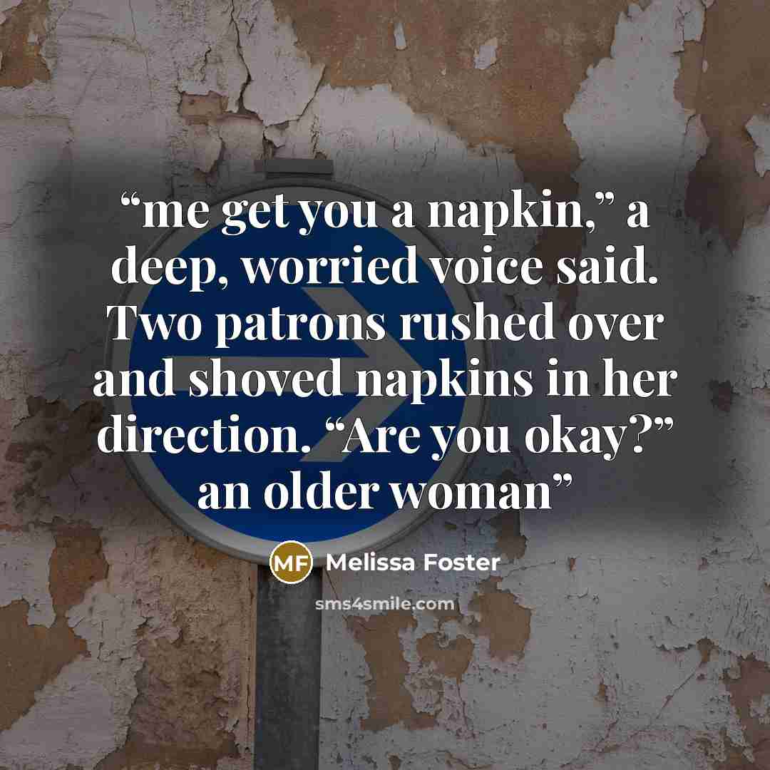 “me get you a napkin,” a deep, worried voice said. Two patrons rushed over and shoved napkins in her direction. “Are you okay?” an older woman” quote by Melissa Foster