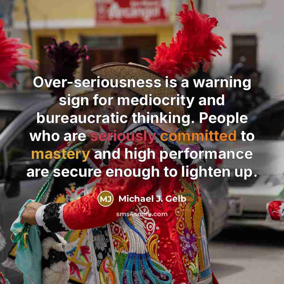 “Over-seriousness is a warning sign for mediocrity and bureaucratic thinking. People who are seriously committed to mastery and high performance are secure enough to lighten up.” quote by Michael J. Gelb