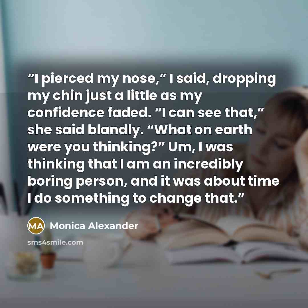 “I pierced my nose,” I said, dropping my chin just a little as my confidence faded. “I can see that,” she said blandly. “What on earth were you thinking?” Um, I was thinking that I am an incredibly boring person, and it was about time I do something to change that.” quote by Monica Alexander