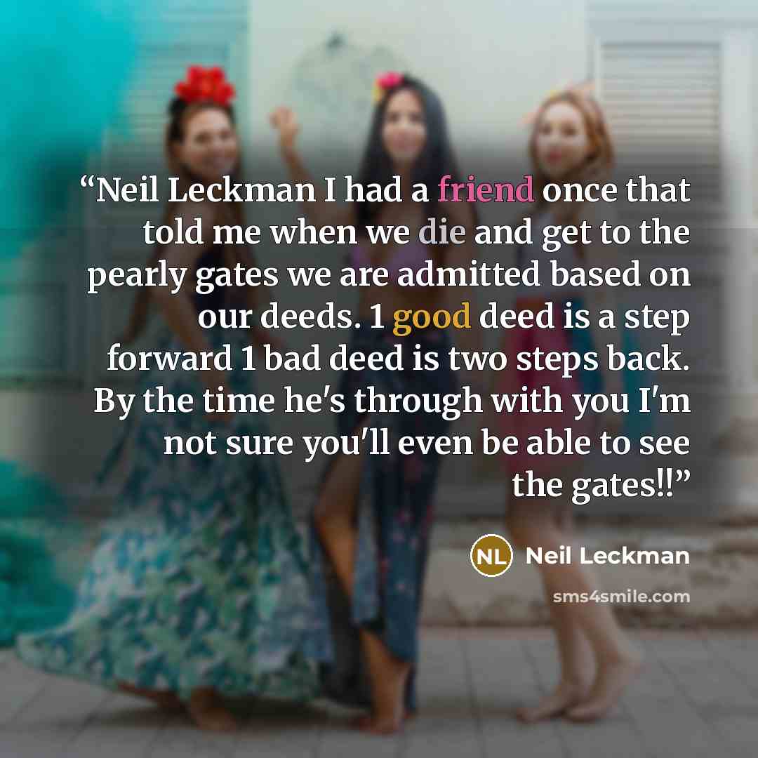 “Neil Leckman I had a friend once that told me when we die and get to the pearly gates we are admitted based on our deeds. 1 good deed is a step forward 1 bad deed is two steps back. By the time he's through with you I'm not sure you'll even be able to see the gates!!” quote by Neil Leckman