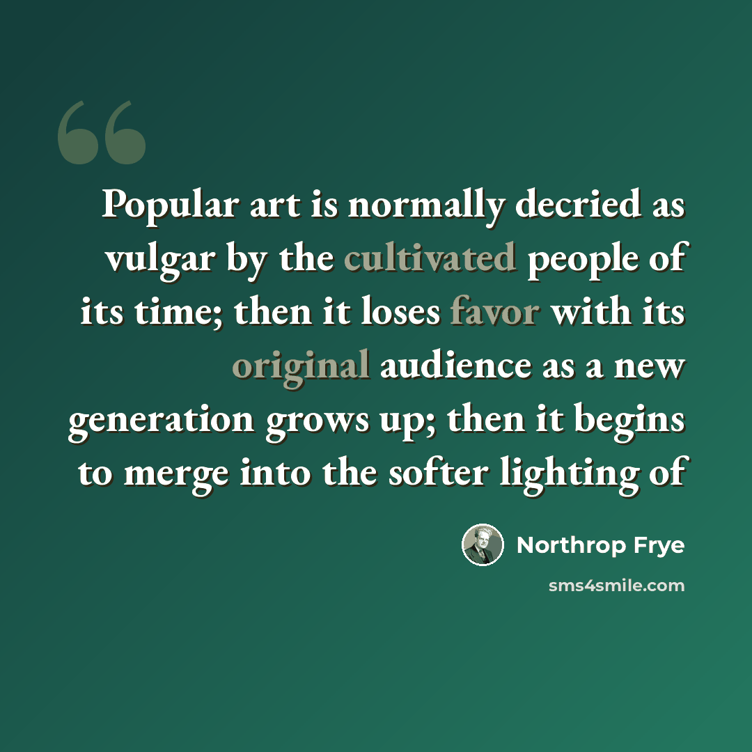 “Popular art is normally decried as vulgar by the cultivated people of its time; then it loses favor with its original audience as a new generation grows up; then it begins to merge into the softer lighting of” quote by Northrop Frye
