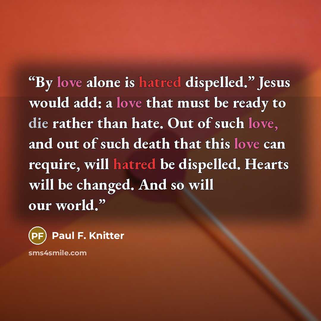 “By love alone is hatred dispelled.” Jesus would add: a love that must be ready to die rather than hate. Out of such love, and out of such death that this love can require, will hatred be dispelled. Hearts will be changed. And so will our world.” quote by Paul F. Knitter