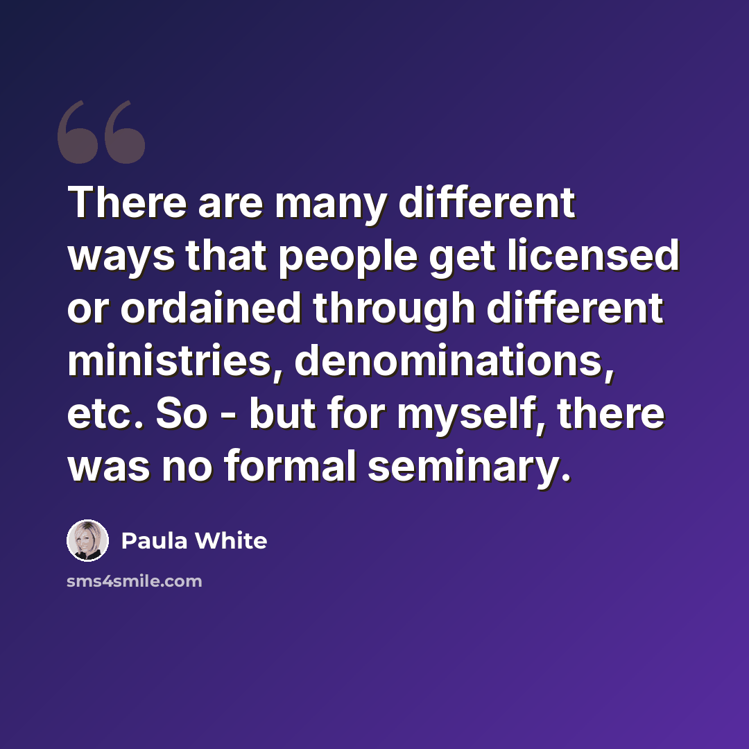 “There are many different ways that people get licensed or ordained through different ministries, denominations, etc. So - but for myself, there was no formal seminary.” quote by Paula White