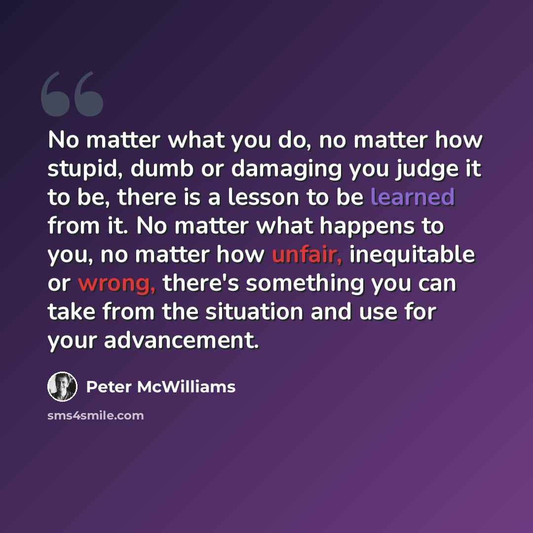 “No matter what you do, no matter how stupid, dumb or damaging you judge it to be, there is a lesson to be learned from it. No matter what happens to you, no matter how unfair, inequitable or wrong, there's something you can take from the situation and use for your advancement.” quote by Peter McWilliams
