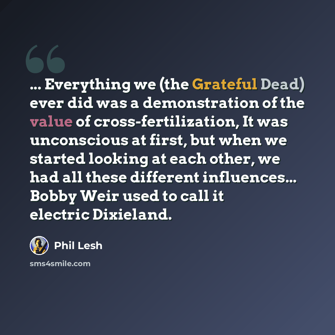“... Everything we (the Grateful Dead) ever did was a demonstration of the value of cross-fertilization, It was unconscious at first, but when we started looking at each other, we had all these different influences... Bobby Weir used to call it electric Dixieland.” quote by Phil Lesh