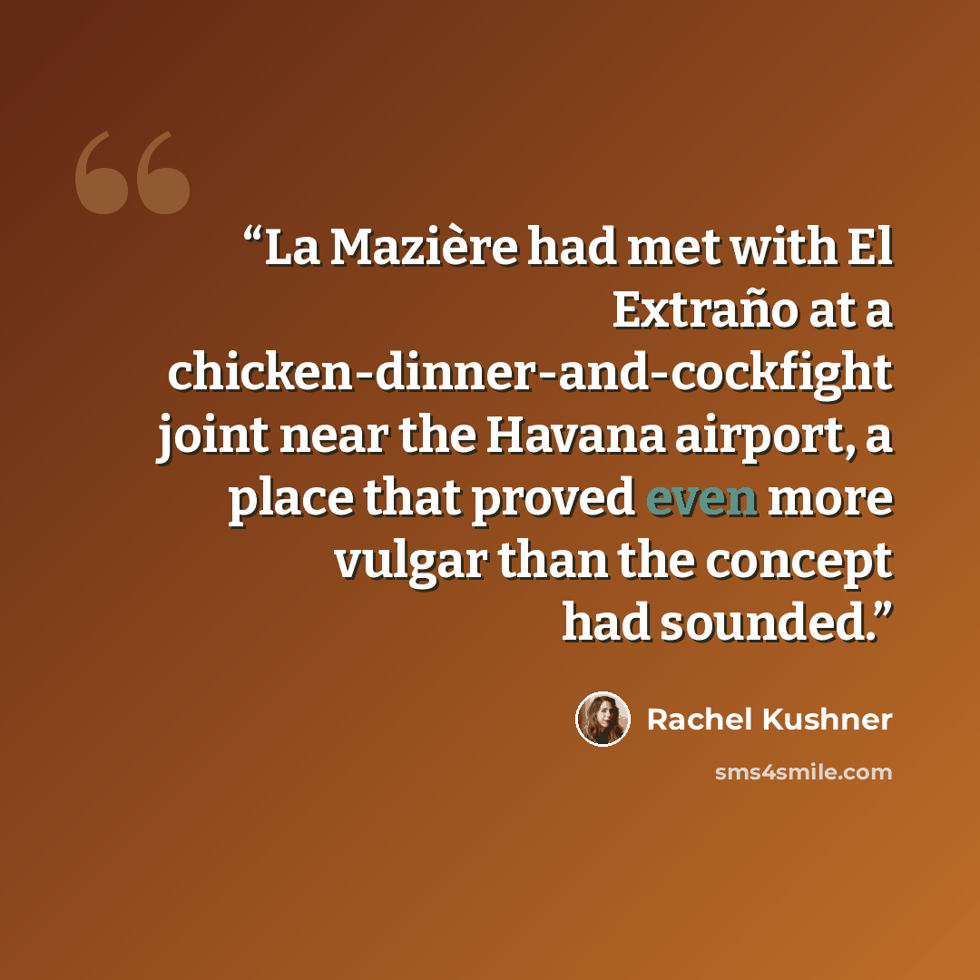 “La Mazière had met with El Extraño at a chicken-dinner-and-cockfight joint near the Havana airport, a place that proved even more vulgar than the concept had sounded.” quote by Rachel Kushner