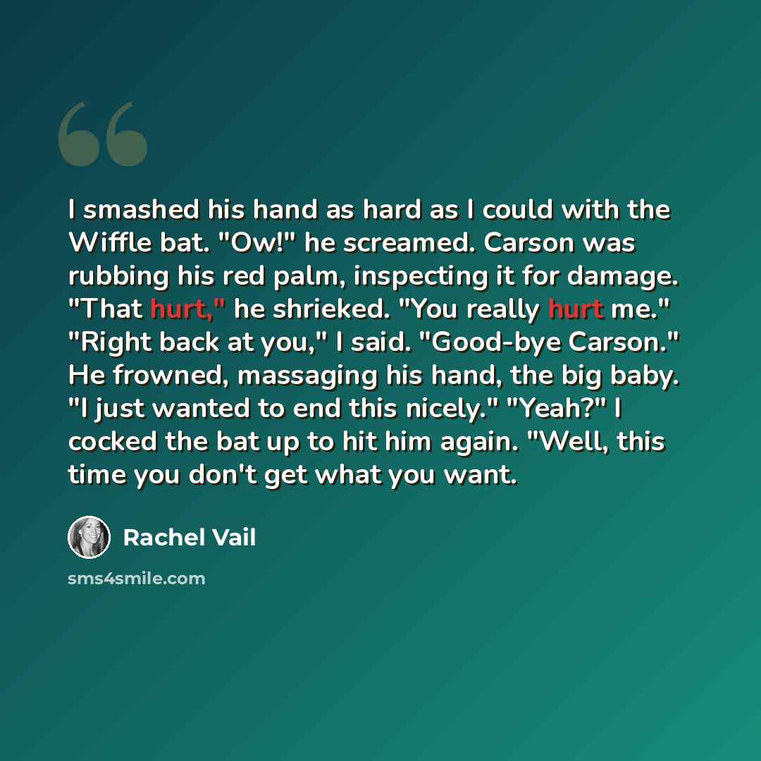 “I smashed his hand as hard as I could with the Wiffle bat. "Ow!" he screamed. Carson was rubbing his red palm, inspecting it for damage. "That hurt," he shrieked. "You really hurt me." "Right back at you," I said. "Good-bye Carson." He frowned, massaging his hand, the big baby. "I just wanted to…” quote by Rachel Vail