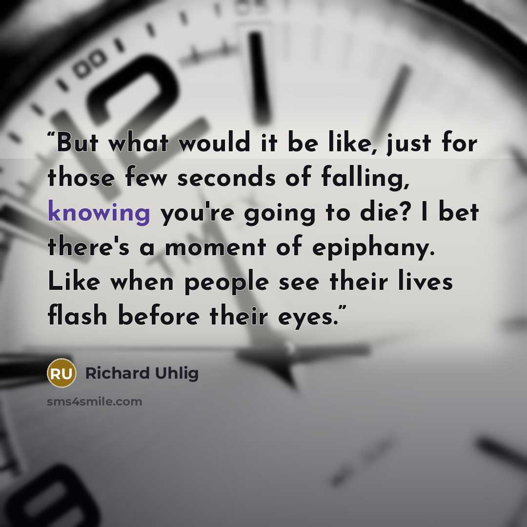 “But what would it be like, just for those few seconds of falling, knowing you're going to die? I bet there's a moment of epiphany. Like when people see their lives flash before their eyes.” quote by Richard Uhlig
