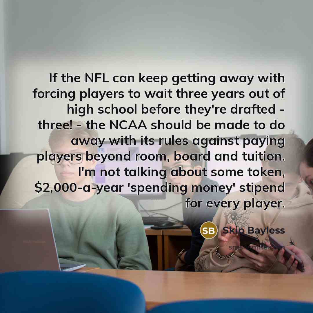 “If the NFL can keep getting away with forcing players to wait three years out of high school before they're drafted - three! - the NCAA should be made to do away with its rules against paying players beyond room, board and tuition. I'm not talking about some token, $2,000-a-year 'spending money'…” quote by Skip Bayless