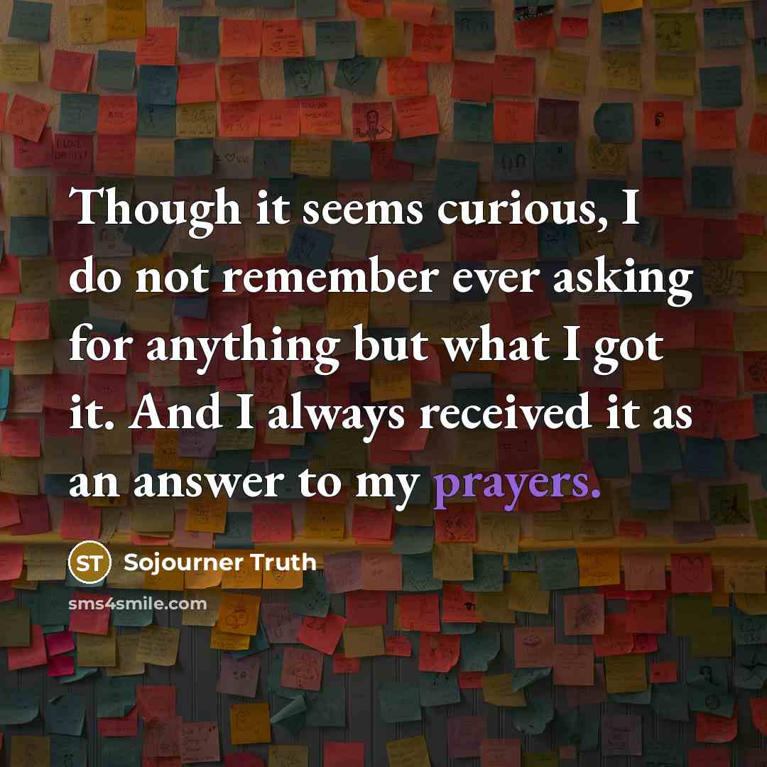 “Though it seems curious, I do not remember ever asking for anything but what I got it. And I always received it as an answer to my prayers.” quote by Sojourner Truth