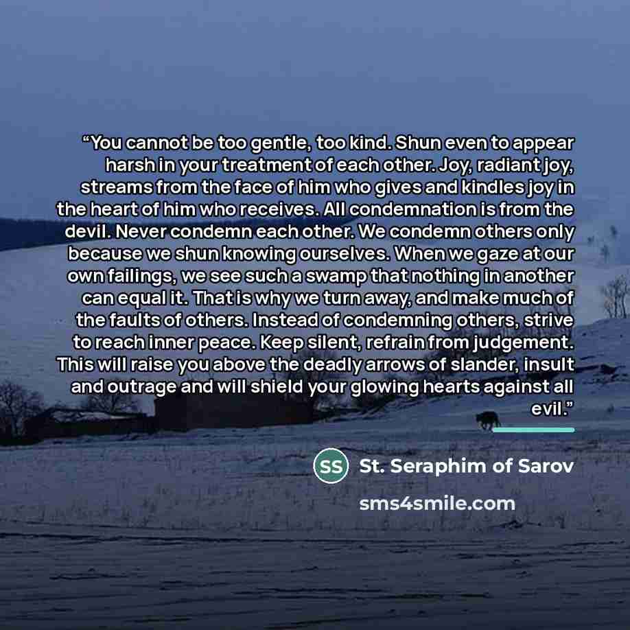 “You cannot be too gentle, too kind. Shun even to appear harsh in your treatment of each other. Joy, radiant joy, streams from the face of him who gives and kindles joy in the heart of him who receives. All condemnation is from the devil. Never condemn each other. We condemn others only because we…” quote by Anonymous