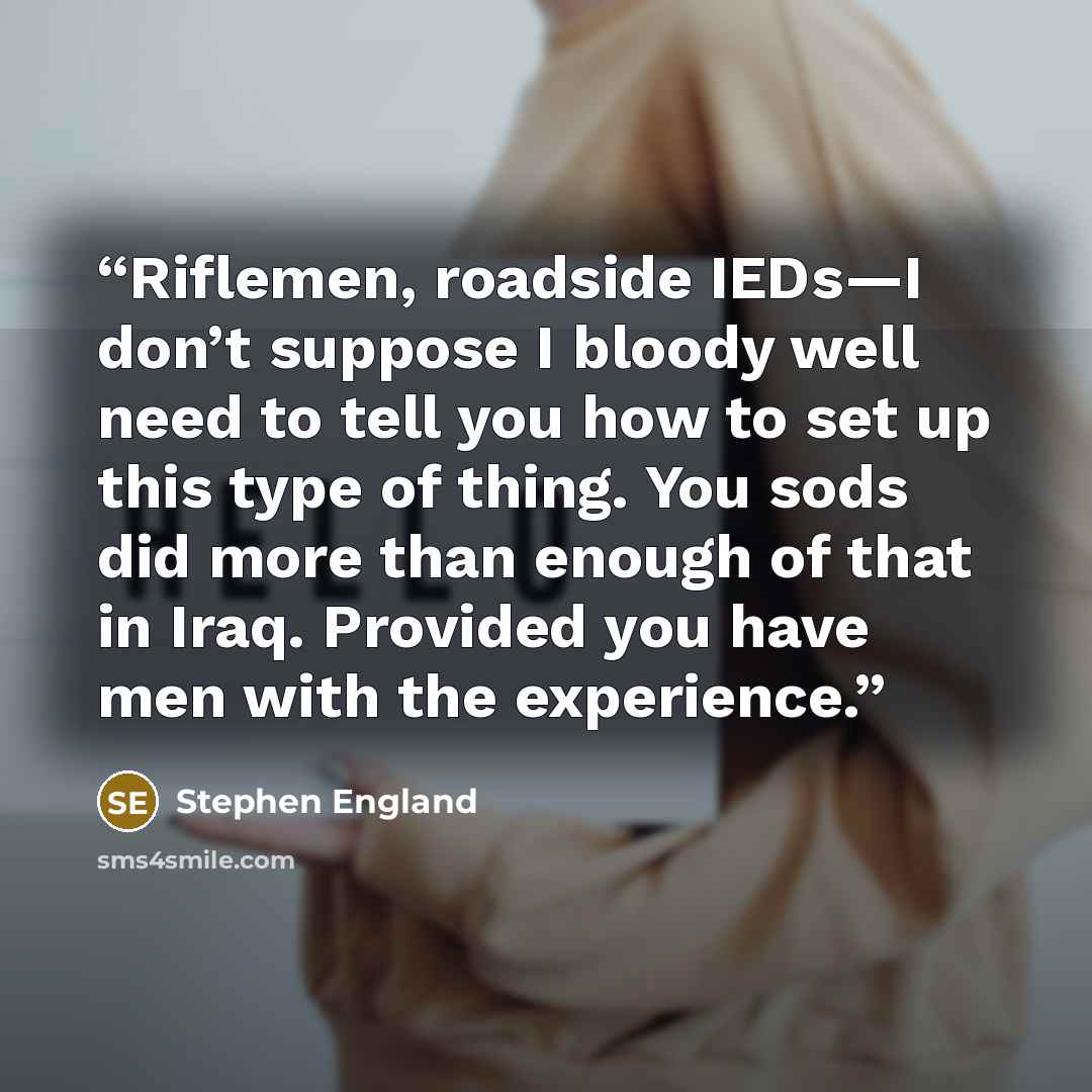 “Riflemen, roadside IEDs—I don’t suppose I bloody well need to tell you how to set up this type of thing. You sods did more than enough of that in Iraq. Provided you have men with the experience.” quote by Stephen England