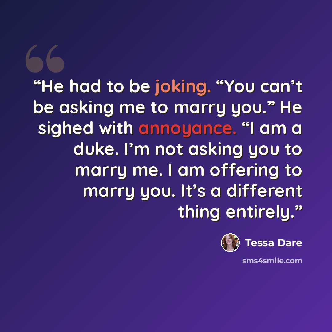 “He had to be joking. “You can’t be asking me to marry you.” He sighed with annoyance. “I am a duke. I’m not asking you to marry me. I am offering to marry you. It’s a different thing entirely.” quote by Tessa Dare