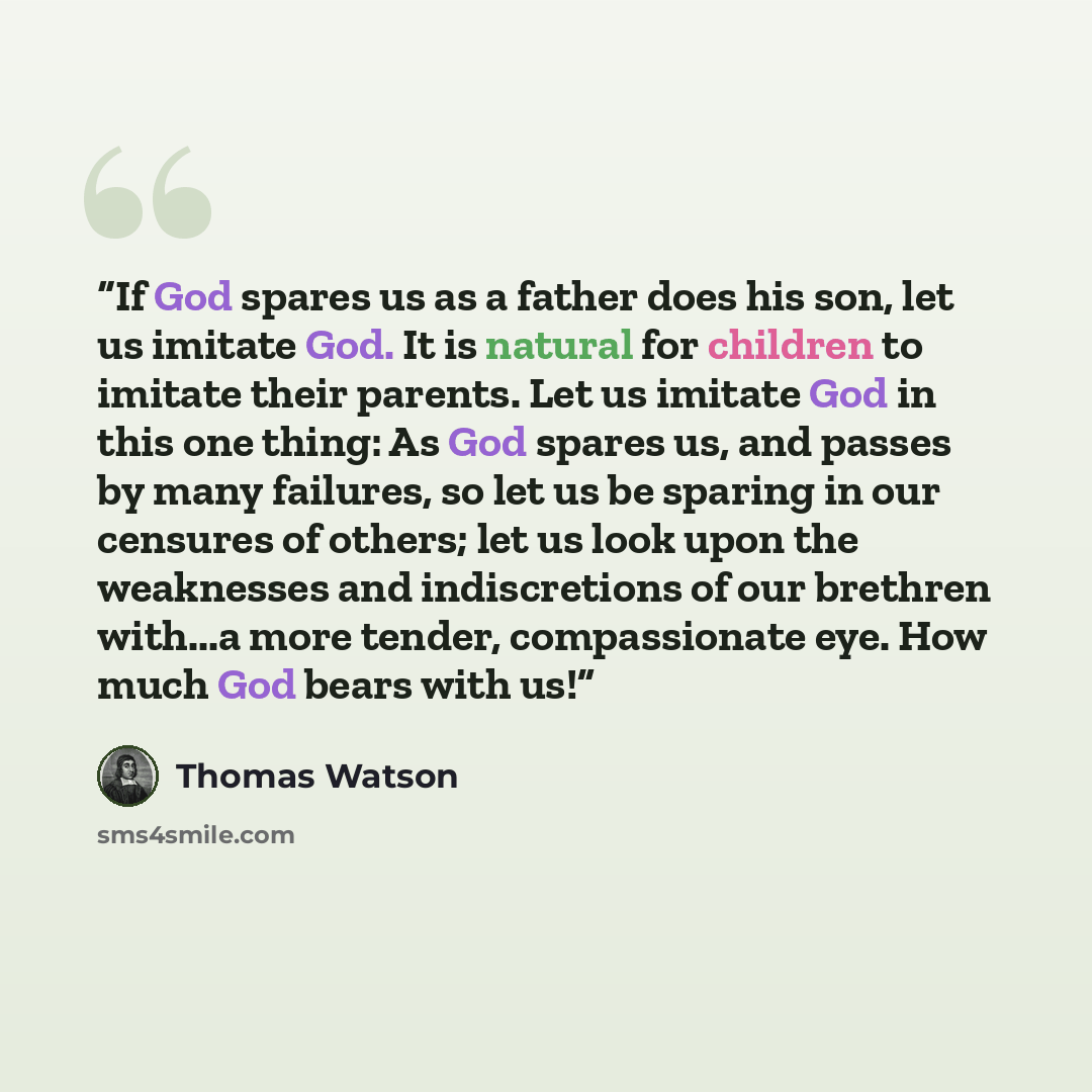 “If God spares us as a father does his son, let us imitate God. It is natural for children to imitate their parents. Let us imitate God in this one thing: As God spares us, and passes by many failures, so let us be sparing in our censures of others; let us look upon the weaknesses and indiscretions…” quote by Thomas Watson