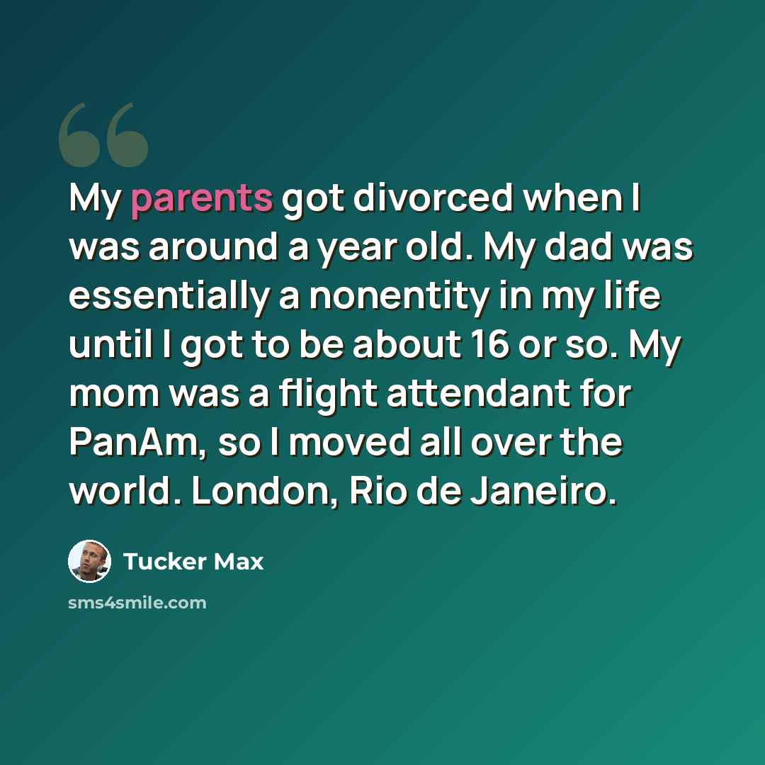 “My parents got divorced when I was around a year old. My dad was essentially a nonentity in my life until I got to be about 16 or so. My mom was a flight attendant for PanAm, so I moved all over the world. London, Rio de Janeiro.” quote by Tucker Max