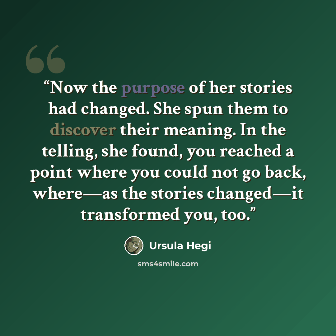 “Now the purpose of her stories had changed. She spun them to discover their meaning. In the telling, she found, you reached a point where you could not go back, where—as the stories changed—it transformed you, too.” quote by Ursula Hegi