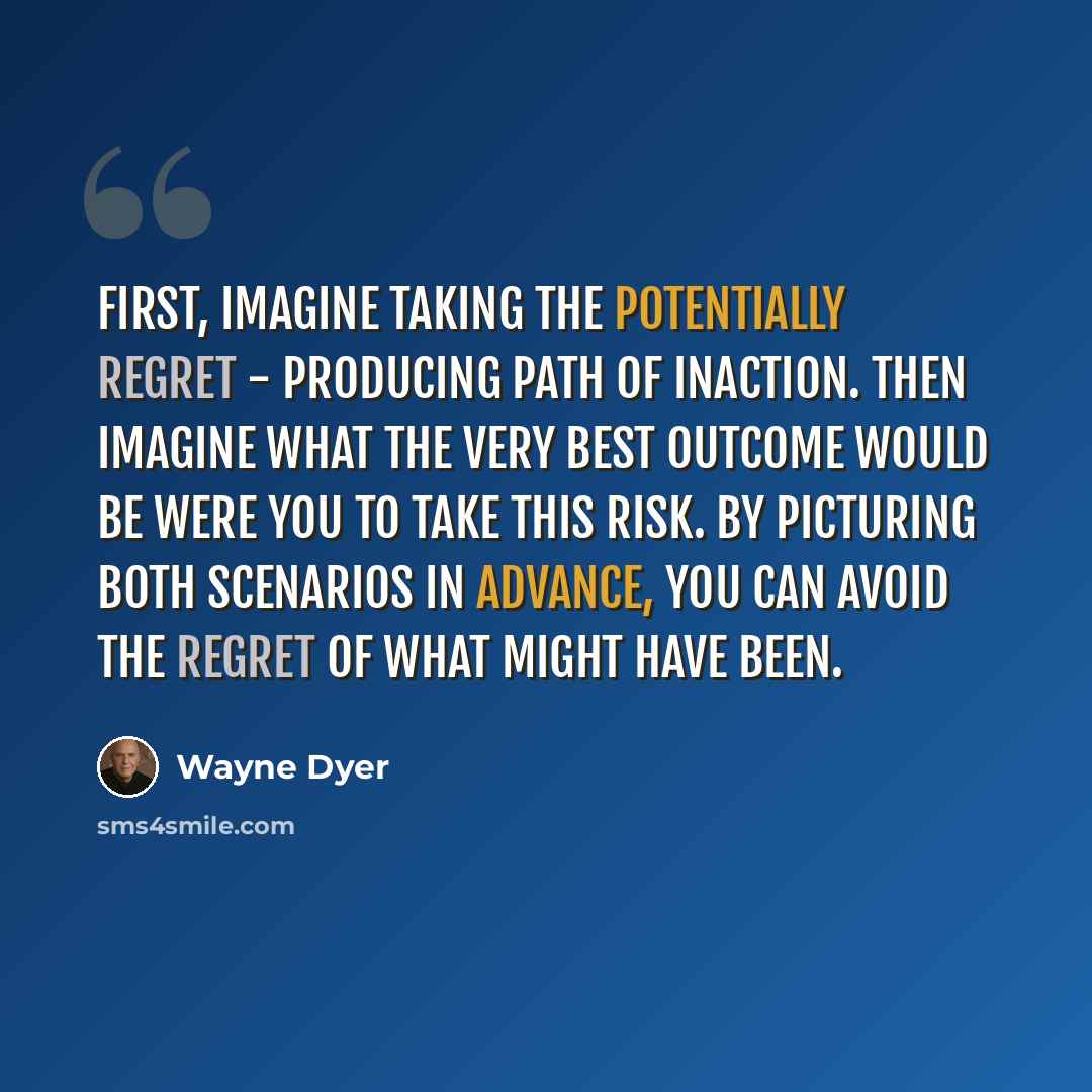 “First, imagine taking the potentially regret - producing path of inaction. Then imagine what the very best outcome would be were you to take this risk. By picturing both scenarios in advance, you can avoid the regret of what might have been.” quote by Wayne Dyer