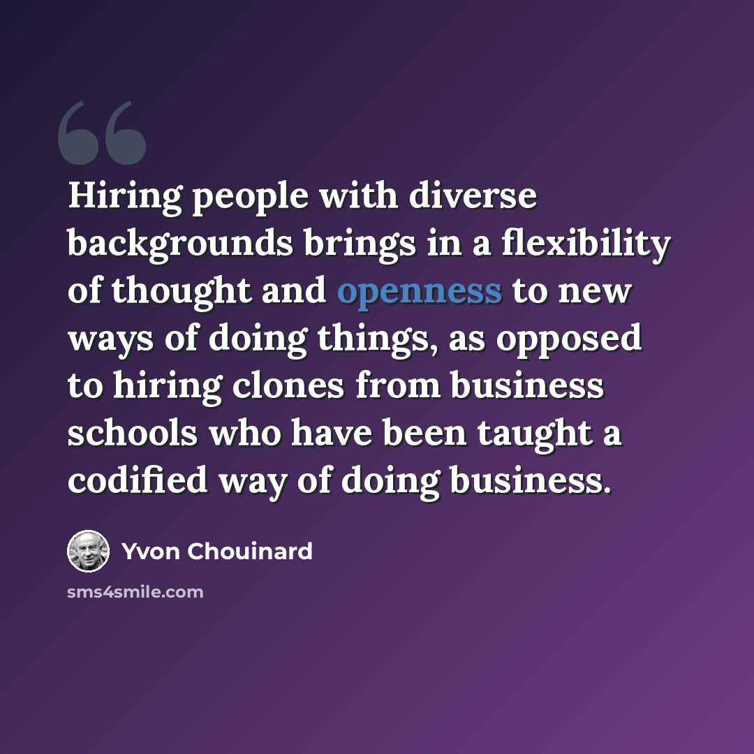 “Hiring people with diverse backgrounds brings in a flexibility of thought and openness to new ways of doing things, as opposed to hiring clones from business schools who have been taught a codified way of doing business.” quote by Yvon Chouinard