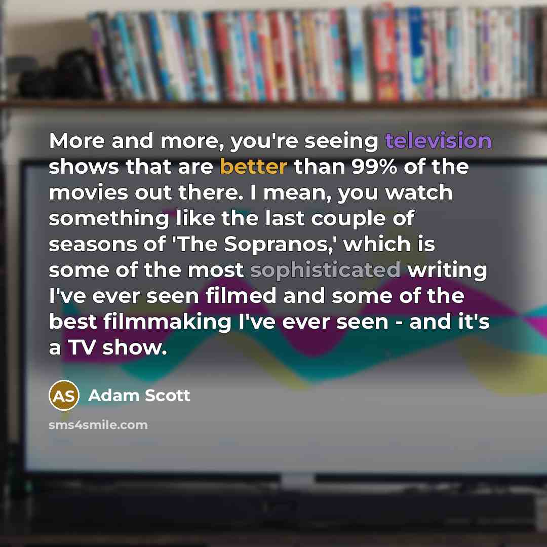 “More and more, you're seeing television shows that are better than 99% of the movies out there. I mean, you watch something like the last couple of seasons of 'The Sopranos,' which is some of the most sophisticated writing I've ever seen filmed and some of the best filmmaking I've ever seen - and…” quote by Adam Scott