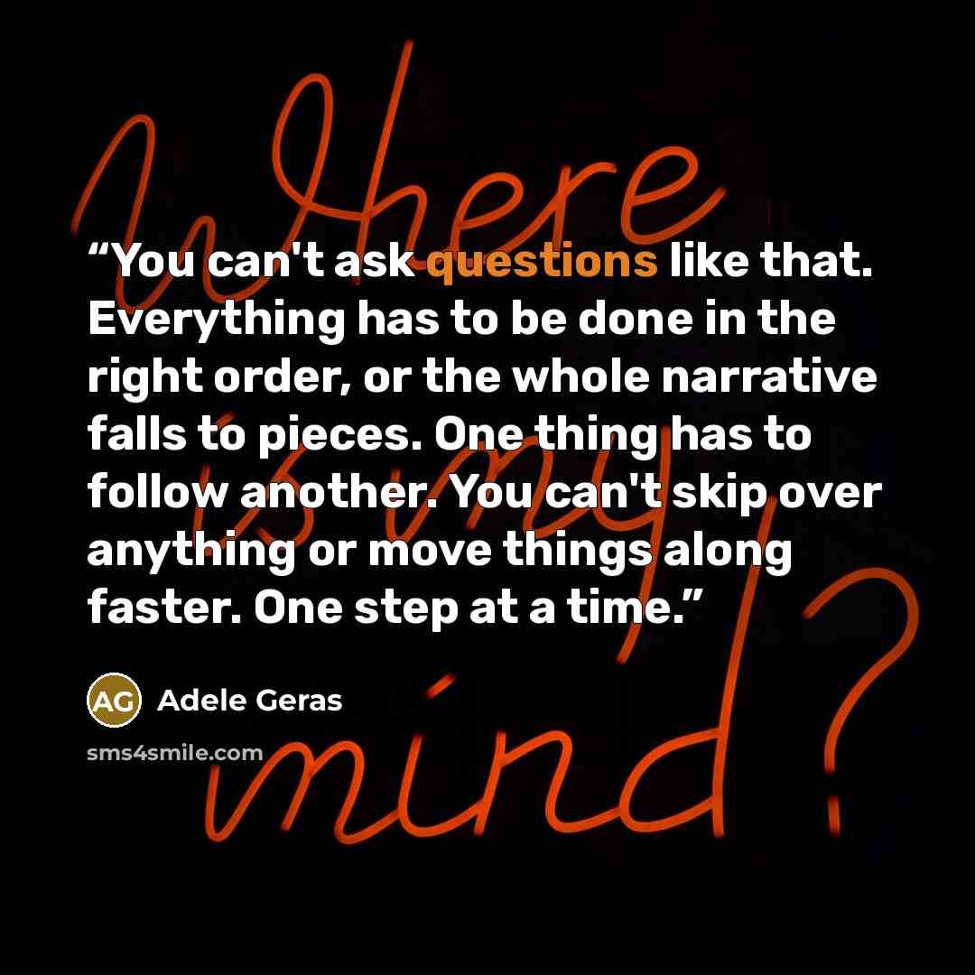 “You can't ask questions like that. Everything has to be done in the right order, or the whole narrative falls to pieces. One thing has to follow another. You can't skip over anything or move things along faster. One step at a time.” quote by Adele Geras