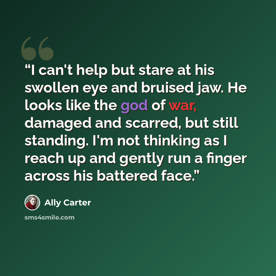 “I can't help but stare at his swollen eye and bruised jaw. He looks like the god of war, damaged and scarred, but still standing. I'm not thinking as I reach up and gently run a finger across his battered face.” quote by Ally Carter