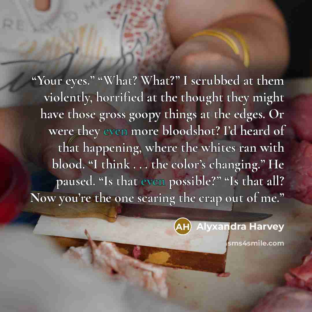 “Your eyes.” “What? What?” I scrubbed at them violently, horrified at the thought they might have those gross goopy things at the edges. Or were they even more bloodshot? I’d heard of that happening, where the whites ran with blood. “I think . . . the color’s changing.” He paused. “Is that even…” quote by Alyxandra Harvey