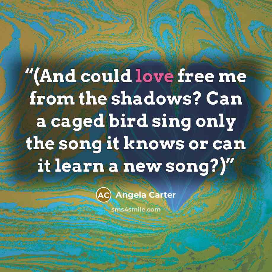 “(And could love free me from the shadows? Can a caged bird sing only the song it knows or can it learn a new song?)” quote by Angela Carter