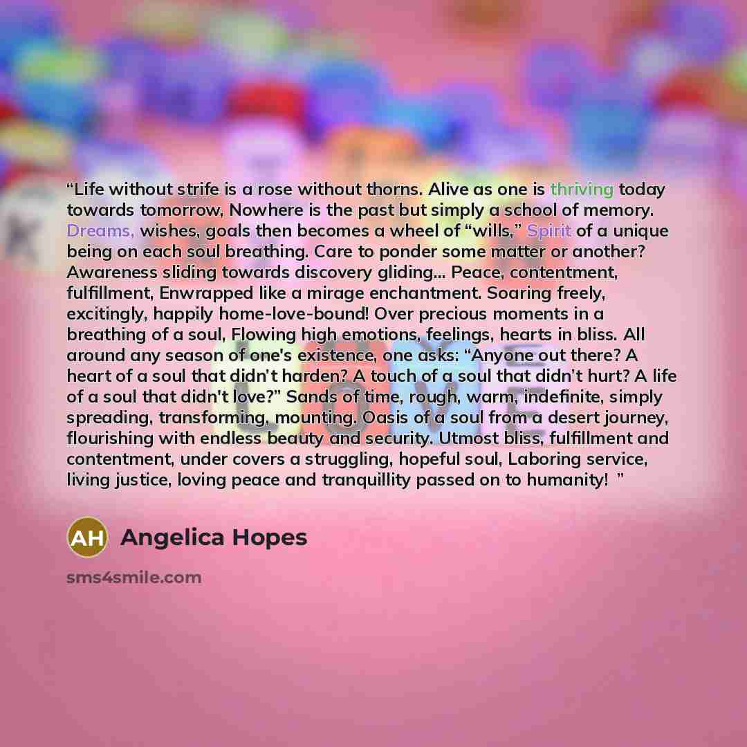 “Life without strife is a rose without thorns. Alive as one is thriving today towards tomorrow, Nowhere is the past but simply a school of memory. Dreams, wishes, goals then becomes a wheel of “wills,” Spirit of a unique being on each soul breathing. Care to ponder some matter or another? Awareness…” quote by Angelica Hopes