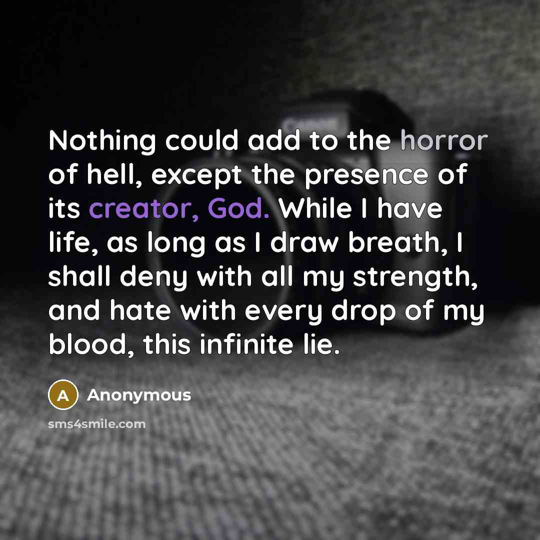 “Nothing could add to the horror of hell, except the presence of its creator, God. While I have life, as long as I draw breath, I shall deny with all my strength, and hate with every drop of my blood, this infinite lie.” quote by Anonymous