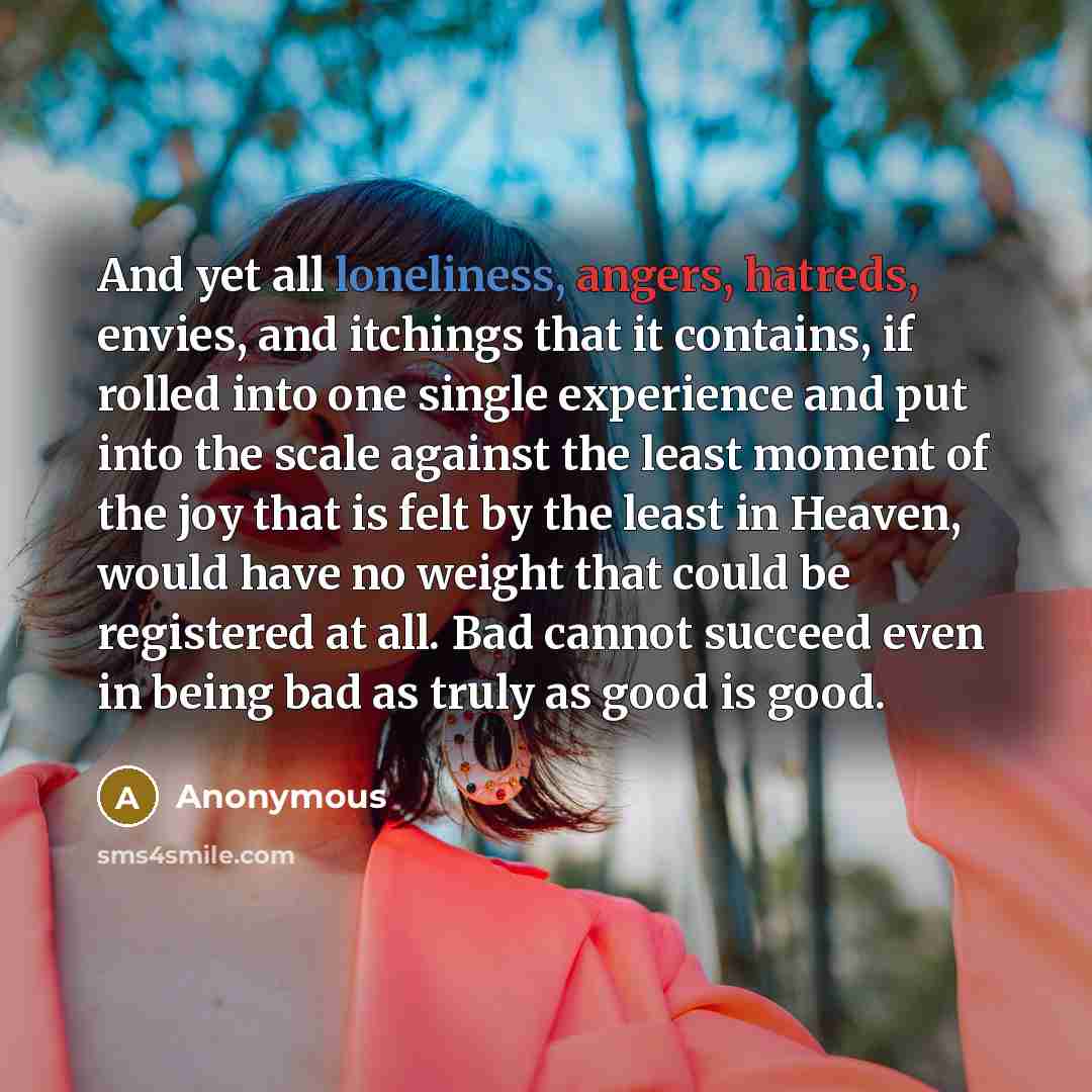 “And yet all loneliness, angers, hatreds, envies, and itchings that it contains, if rolled into one single experience and put into the scale against the least moment of the joy that is felt by the least in Heaven, would have no weight that could be registered at all. Bad cannot succeed even in…” quote by Anonymous