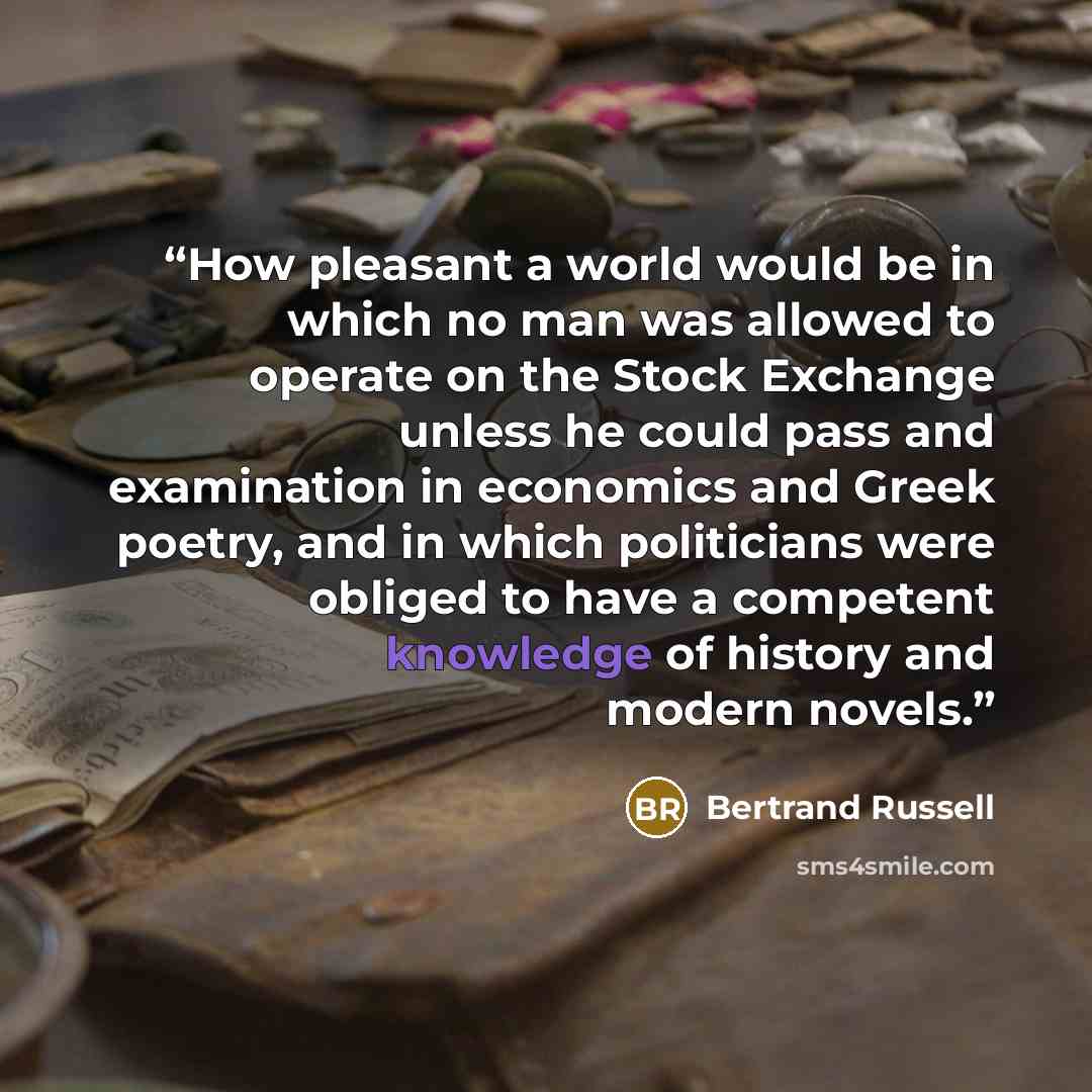 “How pleasant a world would be in which no man was allowed to operate on the Stock Exchange unless he could pass and examination in economics and Greek poetry, and in which politicians were obliged to have a competent knowledge of history and modern novels.” quote by Bertrand Russell