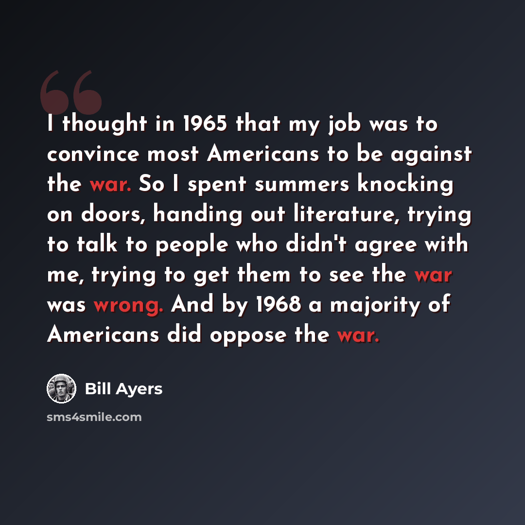 “I thought in 1965 that my job was to convince most Americans to be against the war. So I spent summers knocking on doors, handing out literature, trying to talk to people who didn't agree with me, trying to get them to see the war was wrong. And by 1968 a majority of Americans did oppose the war.” quote by Bill Ayers