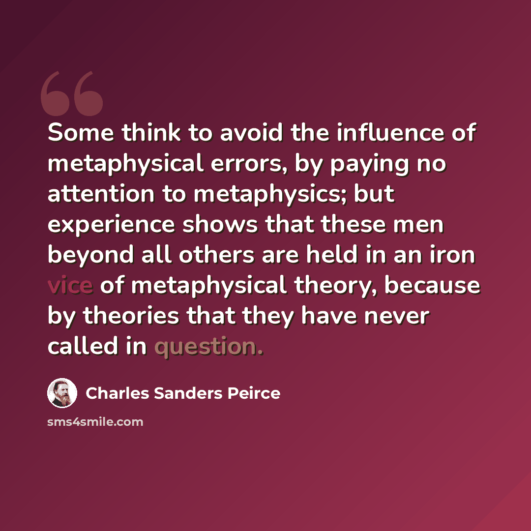 “Some think to avoid the influence of metaphysical errors, by paying no attention to metaphysics; but experience shows that these men beyond all others are held in an iron vice of metaphysical theory, because by theories that they have never called in question.” quote by Charles Sanders Peirce