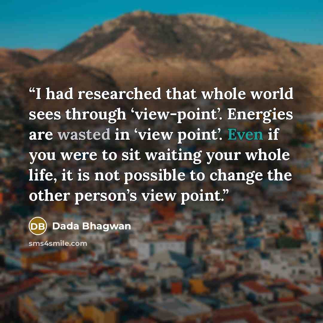 “I had researched that whole world sees through ‘view-point’. Energies are wasted in ‘view point’. Even if you were to sit waiting your whole life, it is not possible to change the other person’s view point.” quote by Dada Bhagwan