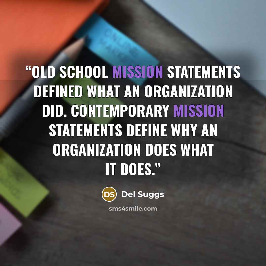“Old school mission statements defined what an organization did. Contemporary mission statements define why an organization does what it does.” quote by Del Suggs