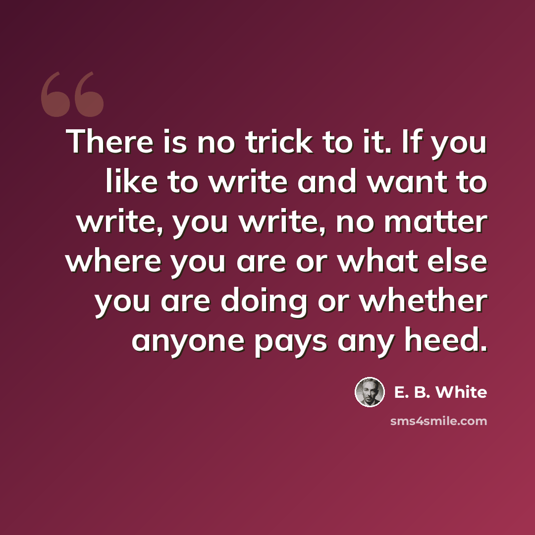 “There is no trick to it. If you like to write and want to write, you write, no matter where you are or what else you are doing or whether anyone pays any heed.” quote by E. B. White