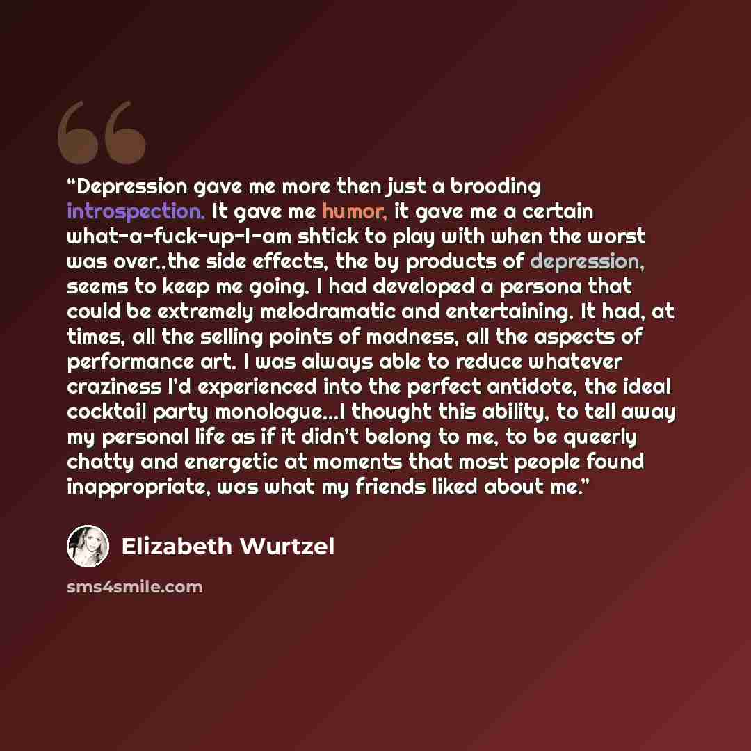 “Depression gave me more then just a brooding introspection. It gave me humor, it gave me a certain what-a-fuck-up-I-am shtick to play with when the worst was over..the side effects, the by products of depression, seems to keep me going. I had developed a persona that could be extremely…” quote by Elizabeth Wurtzel