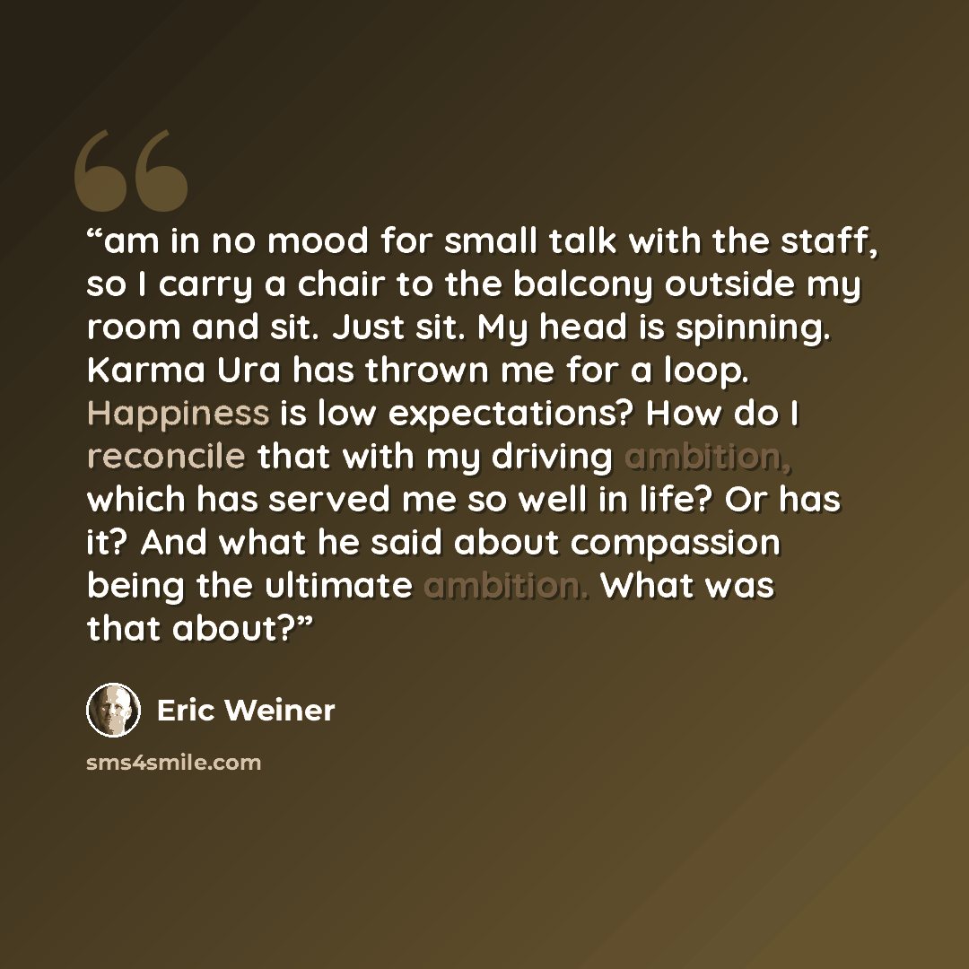 “am in no mood for small talk with the staff, so I carry a chair to the balcony outside my room and sit. Just sit. My head is spinning. Karma Ura has thrown me for a loop. Happiness is low expectations? How do I reconcile that with my driving ambition, which has served me so well in life? Or has…” quote by Eric Weiner