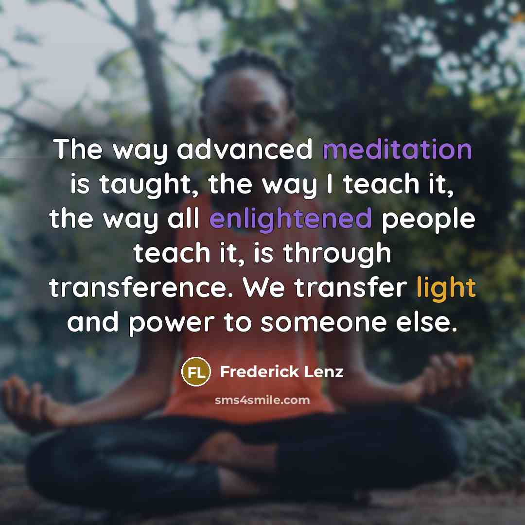 “The way advanced meditation is taught, the way I teach it, the way all enlightened people teach it, is through transference. We transfer light and power to someone else.” quote by Frederick Lenz