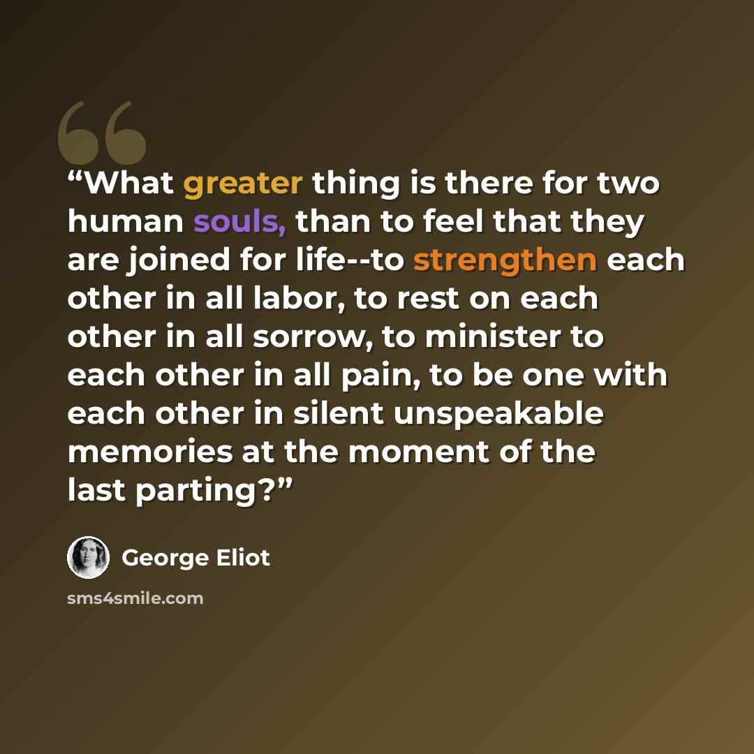 “What greater thing is there for two human souls, than to feel that they are joined for life--to strengthen each other in all labor, to rest on each other in all sorrow, to minister to each other in all pain, to be one with each other in silent unspeakable memories at the moment of the last parting?” quote by George Eliot