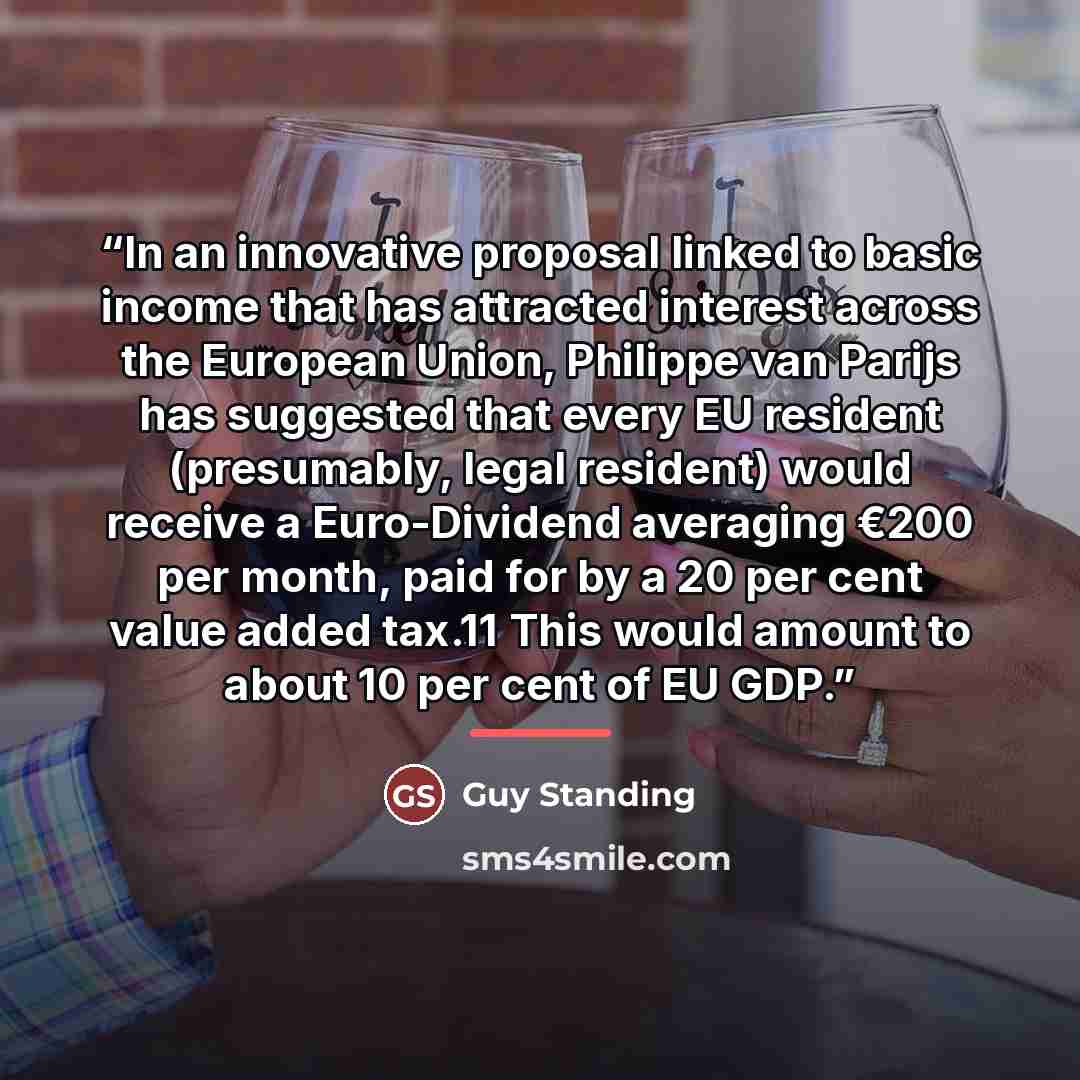 “In an innovative proposal linked to basic income that has attracted interest across the European Union, Philippe van Parijs has suggested that every EU resident (presumably, legal resident) would receive a Euro-Dividend averaging €200 per month, paid for by a 20 per cent value added tax.11 This…” quote by Guy Standing