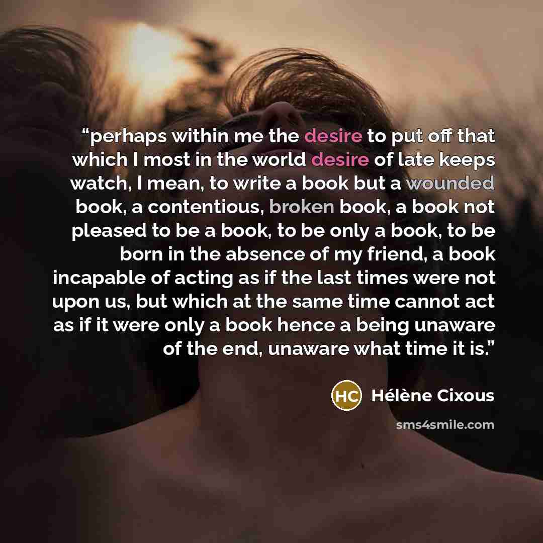 “perhaps within me the desire to put off that which I most in the world desire of late keeps watch, I mean, to write a book but a wounded book, a contentious, broken book, a book not pleased to be a book, to be only a book, to be born in the absence of my friend, a book incapable of acting as if…” quote by Hélène Cixous