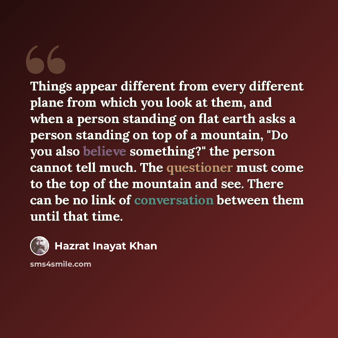 “Things appear different from every different plane from which you look at them, and when a person standing on flat earth asks a person standing on top of a mountain, "Do you also believe something?" the person cannot tell much. The questioner must come to the top of the mountain and see. There can…” quote by Hazrat Inayat Khan