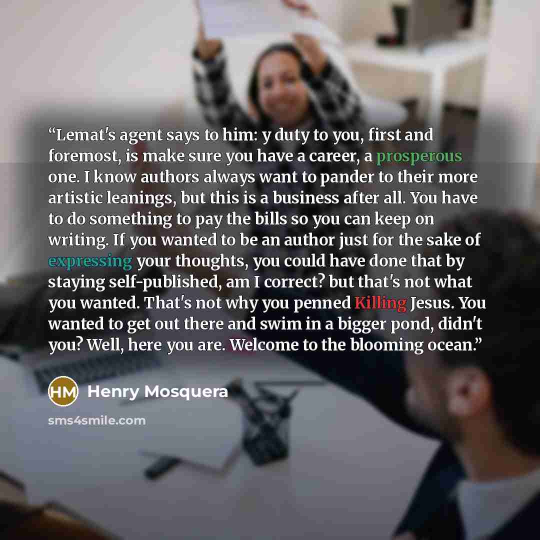 “Lemat's agent says to him: y duty to you, first and foremost, is make sure you have a career, a prosperous one. I know authors always want to pander to their more artistic leanings, but this is a business after all. You have to do something to pay the bills so you can keep on writing. If you…” quote by Henry Mosquera