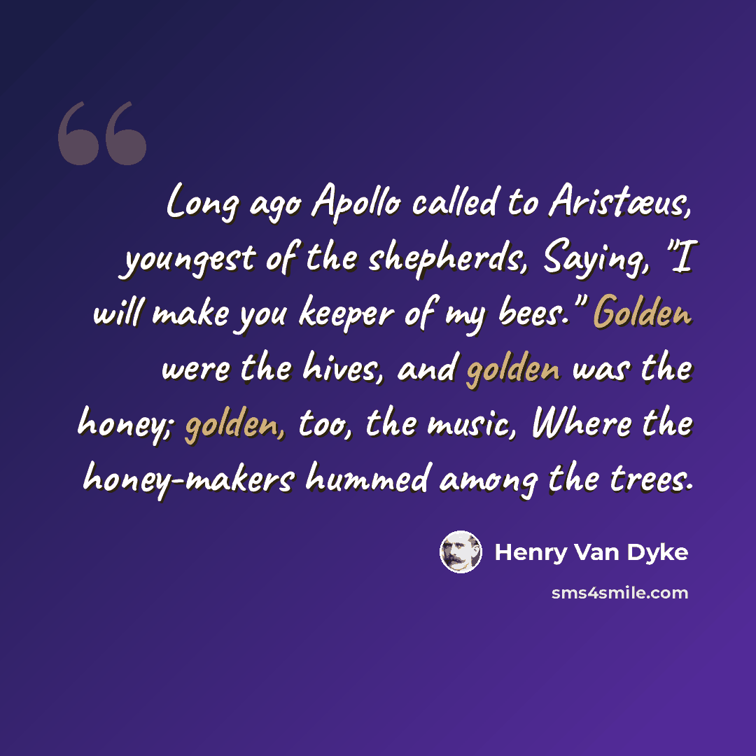 “Long ago Apollo called to Aristæus, youngest of the shepherds, Saying, "I will make you keeper of my bees." Golden were the hives, and golden was the honey; golden, too, the music, Where the honey-makers hummed among the trees.” quote by Henry Van Dyke