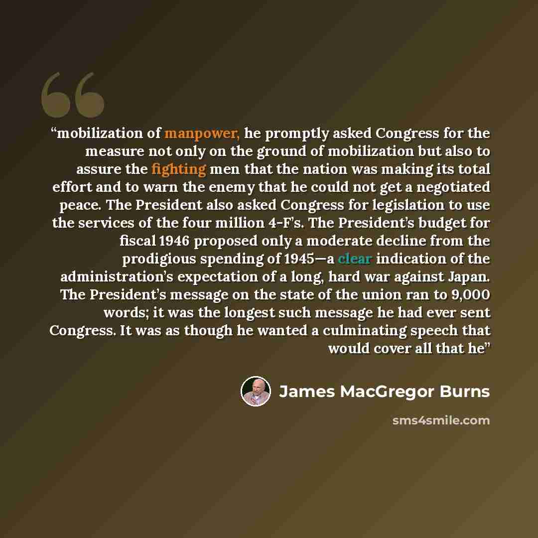 “mobilization of manpower, he promptly asked Congress for the measure not only on the ground of mobilization but also to assure the fighting men that the nation was making its total effort and to warn the enemy that he could not get a negotiated peace. The President also asked Congress for…” quote by James MacGregor Burns