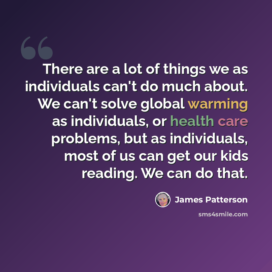 “There are a lot of things we as individuals can't do much about. We can't solve global warming as individuals, or health care problems, but as individuals, most of us can get our kids reading. We can do that.” quote by James Patterson