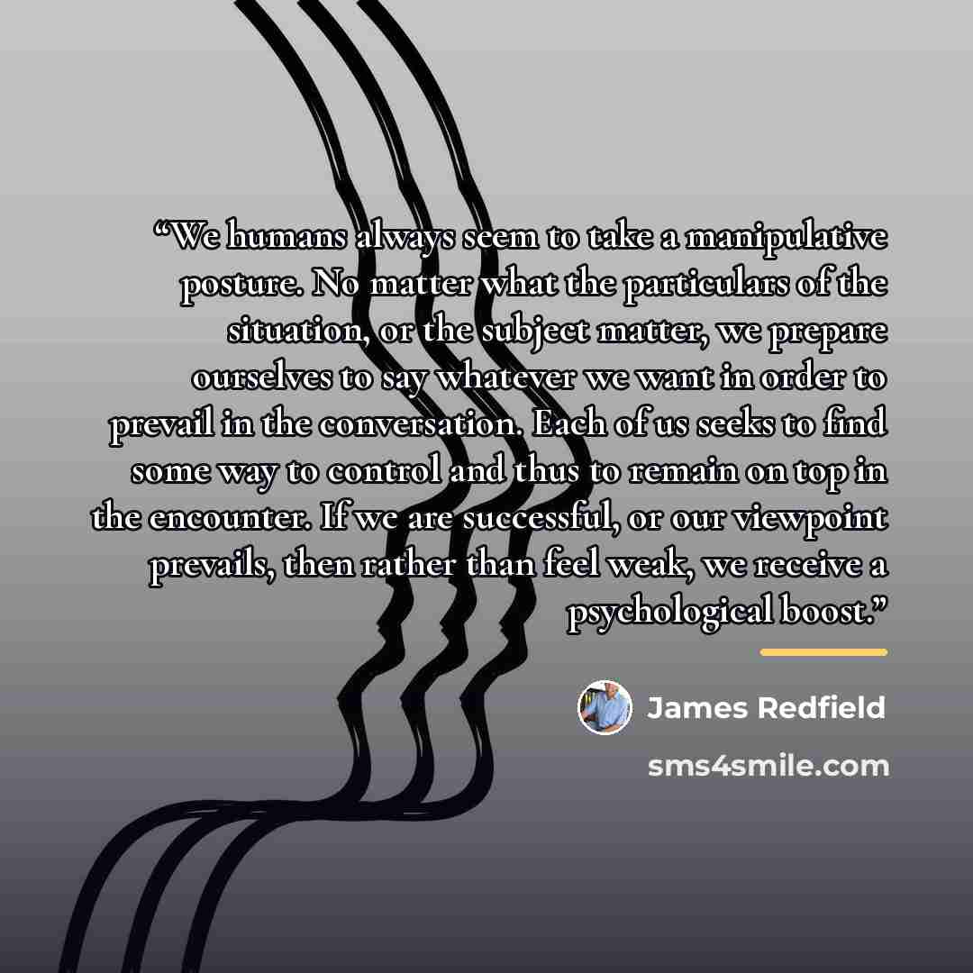 “We humans always seem to take a manipulative posture. No matter what the particulars of the situation, or the subject matter, we prepare ourselves to say whatever we want in order to prevail in the conversation. Each of us seeks to find some way to control and thus to remain on top in the…” quote by James Redfield