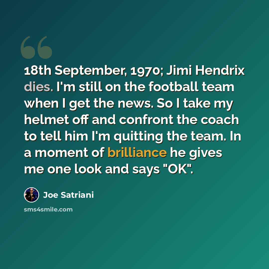 “18th September, 1970; Jimi Hendrix dies. I'm still on the football team when I get the news. So I take my helmet off and confront the coach to tell him I'm quitting the team. In a moment of brilliance he gives me one look and says "OK".” quote by Joe Satriani
