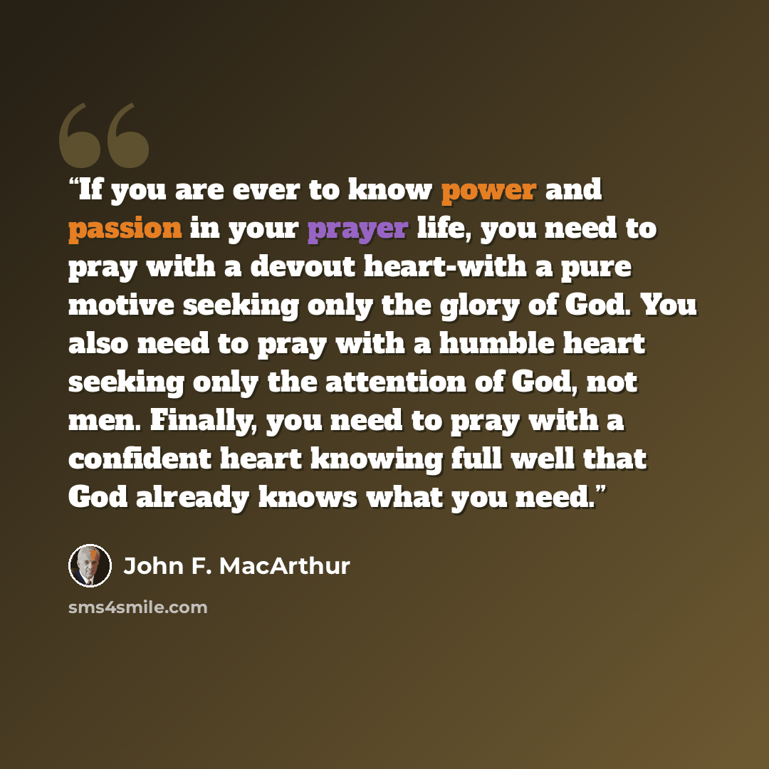 “If you are ever to know power and passion in your prayer life, you need to pray with a devout heart-with a pure motive seeking only the glory of God. You also need to pray with a humble heart seeking only the attention of God, not men. Finally, you need to pray with a confident heart knowing full…” quote by John F. MacArthur